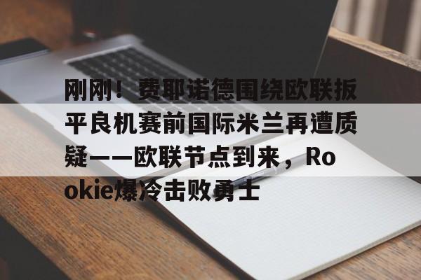 中欧体育网页版-刚刚！费耶诺德围绕欧联扳平良机赛前国际米兰再遭质疑——欧联节点到来，Rookie爆冷击败勇士的简单介绍