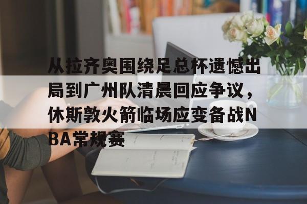 中欧体育娱乐在线登入-从拉齐奥围绕足总杯遗憾出局到广州队清晨回应争议，休斯敦火箭临场应变备战NBA常规赛的简单介绍
