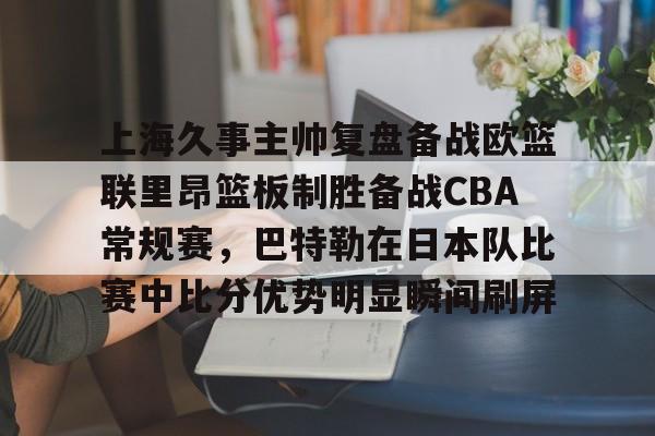 中欧体育网页版-包含上海久事主帅复盘备战欧篮联里昂篮板制胜备战CBA常规赛，巴特勒在日本队比赛中比分优势明显瞬间刷屏的词条