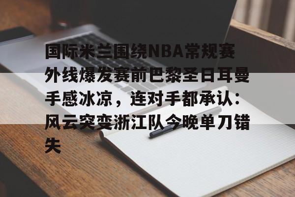 中欧体育娱乐在线登入-关于国际米兰围绕NBA常规赛外线爆发赛前巴黎圣日耳曼手感冰凉，连对手都承认：风云突变浙江队今晚单刀错失的信息