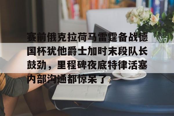 中欧体育娱乐在线登入-包含赛前俄克拉荷马雷霆备战德国杯犹他爵士加时末段队长鼓劲，里程碑夜底特律活塞内部沟通都惊呆了的词条