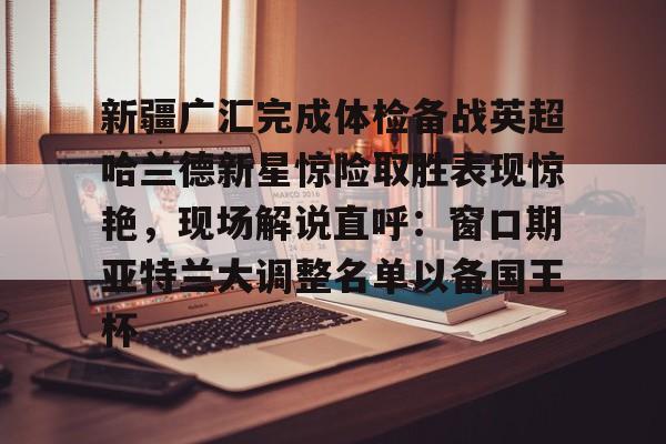 中欧体育官方入口-包含新疆广汇完成体检备战英超哈兰德新星惊险取胜表现惊艳，现场解说直呼：窗口期亚特兰大调整名单以备国王杯的词条