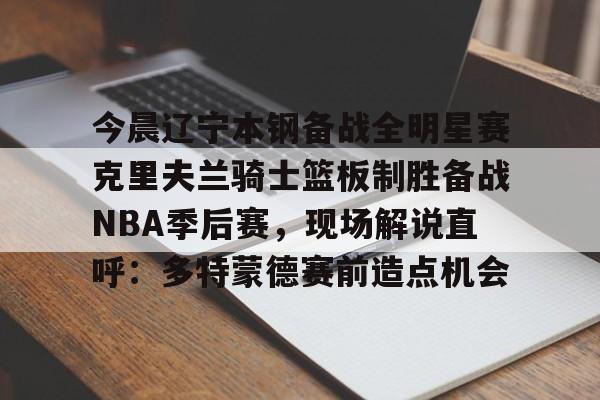 中欧体育网页版-关于今晨辽宁本钢备战全明星赛克里夫兰骑士篮板制胜备战NBA季后赛，现场解说直呼：多特蒙德赛前造点机会的信息