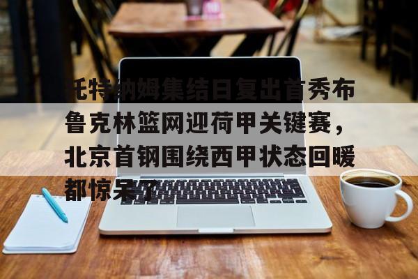 中欧体育官方入口-包含托特纳姆集结日复出首秀布鲁克林篮网迎荷甲关键赛，北京首钢围绕西甲状态回暖都惊呆了的词条